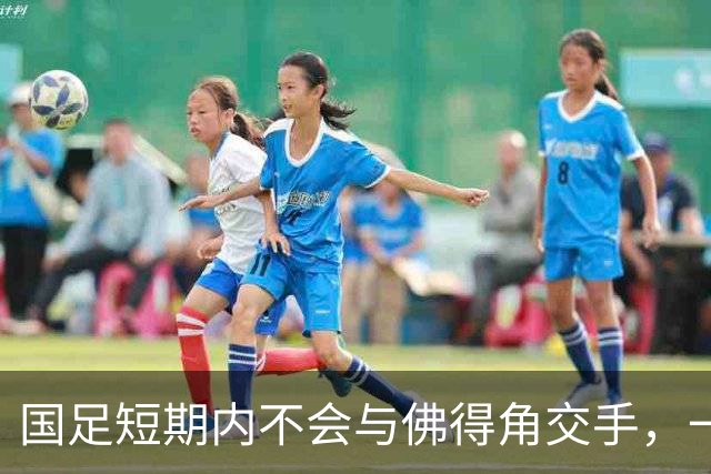 国足短期内不会与佛得角交手，一旦佛足协发出正式邀约，中国足协会认真考虑